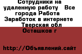 Сотрудники на удаленную работу - Все города Работа » Заработок в интернете   . Тверская обл.,Осташков г.